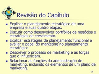 Revisão do Capítulo
   Explicar o planejamento estratégico de uma
    empresa e suas quatro etapas.
   Discutir como desenvolver portfólios de negócios e
    estratégias de crescimento.
   Explicar estratégias de planejamento funcional e
    avaliar o papel do marketing no planejamento
    estratégico.
   Descrever o processo de marketing e as forças
    que o influenciam.
   Relacionar as funções da administração de
    marketing, incluindo os elementos de um plano de
    marketing.
                                                   26
 