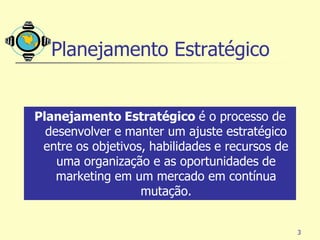 Planejamento Estratégico


Planejamento Estratégico é o processo de
  desenvolver e manter um ajuste estratégico
 entre os objetivos, habilidades e recursos de
    uma organização e as oportunidades de
    marketing em um mercado em contínua
                   mutação.


                                                 3
 