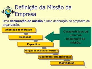 Definição da Missão da
        Empresa
Uma declaração de missão é uma declaração do propósito da
organização.
 Orientada ao mercado
                                                   Características de
                                                       uma boa
           Realística
                                                    declaração de
                                                       missão:
                 Específica

               Adequar ao ambiente de mercado


                           Habilidades características

                                                Motivadoras
                                                                   5
 