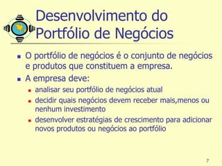 Desenvolvimento do
        Portfólio de Negócios
   O portfólio de negócios é o conjunto de negócios
    e produtos que constituem a empresa.
   A empresa deve:
       analisar seu portfólio de negócios atual
       decidir quais negócios devem receber mais,menos ou
        nenhum investimento
       desenvolver estratégias de crescimento para adicionar
        novos produtos ou negócios ao portfólio



                                                           7
 