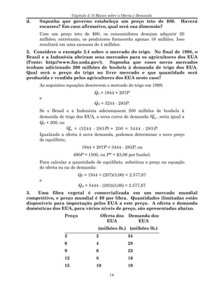 Capítulo 2: O Básico sobre a Oferta e Demanda
d. Suponha que governo estabeleça um preço teto de $80. Haverá
escassez? Em caso afirmativo, qual será sua dimensão?
Com um preço teto de $80, os consumidores desejam adquirir 20
milhões; entretanto, os produtores fornecerão apenas 16 milhões. Isso
resultará em uma escassez de 4 milhões.
2. Considere o exemplo 2.4 sobre o mercado do trigo. No final de 1998, o
Brasil e a Indonésia abriram seus mercados para os agricultores dos EUA
(Fonte: http://www.fas.usda.gov/). Suponha que esses novos mercados
tenham adicionado 200 milhões de bushels à demanda de trigo dos EUA.
Qual será o preço do trigo no livre mercado e que quantidade será
produzida e vendida pelos agricultores dos EUA neste caso?
As seguintes equações descrevem o mercado do trigo em 1998:
QS = 1944 + 207P
e
QD = 3244 - 283P.
Se o Brasil e a Indonésia adicionassem 200 milhões de bushels à
demanda de trigo dos EUA, a nova curva de demanda ′QD , seria igual a
QD + 200, ou
′QD = (3244 - 283 P) + 200 = 3444 - 283 P.
Igualando a oferta à nova demanda, podemos determinar o novo preço
de equilíbrio,
1944 + 207P = 3444 - 283P, ou
490P = 1500, ou P* = $3,06 por bushel.
Para calcular a quantidade de equilíbrio, substitua o preço na equação
de oferta ou na de demanda:
QS = 1944 + (207)(3,06) = 2.577,67
e
QD = 3444 - (283)(3,06) = 2.577,67
3. Uma fibra vegetal é comercializada em um mercado mundial
competitivo, e preço mundial é $9 por libra. Quantidades ilimitadas estão
disponíveis para importação pelos EUA a este preço. A oferta e demanda
domésticas dos EUA, para vários níveis de preço, são apresentadas abaixo.
Preço Oferta dos
EUA
Demanda dos
EUA
(milhões lb.) (milhões lb.)
3 2 34
6 4 28
9 6 22
12 8 16
15 10 10
14
 