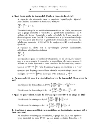 Capítulo 2: O Básico sobre a Oferta e Demanda
18 12 4
a. Qual é a equação da demanda? Qual é a equação da oferta?
A equação da demanda tem a seguinte especificação: Q=a-bP.
Inicialmente, calculamos a inclinação, dada por
∆Q
∆P
=
−6
3
= −2 = −b.
Esse resultado pode ser verificado observando-se, na tabela, que sempre
que o preço aumenta 3 unidades, a quantidade demandada cai 6
milhões de libras. Inserindo o valor calculado de b na equação, a
demanda passa a ser Q=a-2P. Para determinar a, pode-se substituir Q e
P por qualquer par de preço e quantidade demandada apresentado na
tabela; por exemplo, Q=34=a-2*3, de modo que a=40 e a demanda é
Q=40-2P.
A equação da oferta tem a especificação Q=c+dP. Inicialmente,
calculamos a inclinação, dada por
∆Q
∆P
=
2
3
.
Esse resultado pode ser verificado observando-se, na tabela, que sempre
que o preço aumenta 3 unidades, a quantidade ofertada aumenta 2
milhões de libras. Inserindo o valor calculado de d na equação, a oferta
passa a ser Q = c +
2
3
P. Para determinar c, pode-se substituir Q e P por
qualquer par de preço e quantidade ofertada apresentado na tabela; por
exemplo, Q = 2 = c +
2
3
(3) de modo que c=0 e a oferta é Q =
2
3
P.
b. Ao preço de $9, qual é a elasticidade-preço da demanda? E ao preço de
$12?
Elasticidade da demanda para P=9 é ( ) 82,0
22
18
2
22
9
−=
−
=−=
∆
∆
P
Q
Q
P
Elasticidade da demanda para P=12 é ( ) 5,1
16
24
2
16
12
−=
−
=−=
∆
∆
P
Q
Q
P
c. Qual é o preço elasticidade da oferta ao preço de $9? E ao preço de $12?
Elasticidade da oferta para P=9 é 0,1
18
18
3
2
6
9
==





=
∆
∆
P
Q
Q
P
Elasticidade da oferta para P=12 é 0,1
24
24
3
2
8
12
==





=
∆
∆
P
Q
Q
P
d. Qual será o preço nos EUA e a quantidade de importações do país sob o
livre mercado?
Na ausência de restrições ao comércio, o preço nos EUA será igual ao
preço mundial, ou seja, P=$9. A esse preço, a oferta doméstica é 6
15
 
