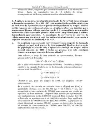 Capítulo 2: O Básico sobre a Oferta e Demanda
milhões de libras, enquanto que a demanda doméstica é 22 milhões de
libras. Logo, as importações são de 16 milhões de libras,
correspondentes à diferença entre demanda e oferta doméstica.
4. A agência de controle de aluguéis da cidade de Nova York descobriu que
a demanda agregada é: QD = 100 - 5P, com a quantidade medida em dezenas
de milhares de apartamentos e o preço correspondendo ao aluguel mensal
médio expresso em centenas de dólares. A agência observou também que o
aumento em Q para valores mais baixos de P é conseqüência de um maior
número de famílias (de três pessoas) vindas de Long Island para a cidade,
demandando apartamentos. A associação de corretores de imóveis da
cidade reconhece que essa é uma boa estimativa da demanda, e apresenta a
seguinte estimativa da oferta: QS = 50 + 5P.
a. Se a agência e a associação estiverem corretas a respeito da demanda
e da oferta, qual será o preço do livre mercado? Qual será a variação
da população da cidade caso a agência estabeleça um aluguel médio
mensal máximo de $100 e todas as pessoas que não consigam
encontrar um apartamento deixem a cidade?
Para calcular o preço do livre mercado de apartamentos, devemos
igualar a oferta à demanda:
100 - 5P = 50 + 5P, ou P = $500,
pois o preço está medido em centenas de dólares. Inserindo o preço de
equilíbrio na equação de oferta ou na de demanda, podemos determinar
a quantidade de equilíbrio:
QD = 100 - (5)(5) = 75
e
QS = 50 + (5)(5) = 75.
Observa-se que, para um aluguel de $500, são alugados 750.000
apartamentos.
Se a agência de controle de aluguéis fixar o aluguel em $100, a
quantidade ofertada será de 550.000 (QS = 50 + (5)(1) = 55), que
corresponde a uma redução de 200.000 apartamentos em relação ao
equilíbrio de livre mercado. (Supondo três pessoas por apartamento,
isso implicaria uma perda de 600.000 pessoas.) Para o aluguel de $100,
a demanda de apartamentos é de 950.000 unidades; logo, verifica-se
uma escassez de 400.000 unidades (950.000-550.000). A população da
cidade diminuirá em apenas 600.000 pessoas, em decorrência da queda
no número de apartamentos de 750.000 para 550.000, ou 200.000
apartamentos com três pessoas.
16
 
