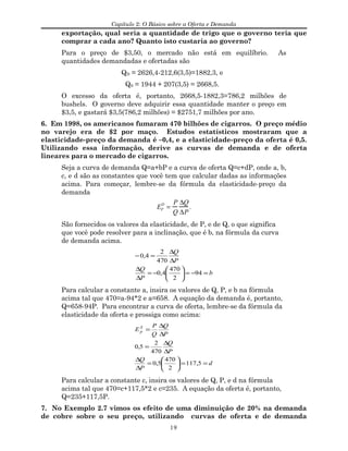 Capítulo 2: O Básico sobre a Oferta e Demanda
exportação, qual seria a quantidade de trigo que o governo teria que
comprar a cada ano? Quanto isto custaria ao governo?
Para o preço de $3,50, o mercado não está em equilíbrio. As
quantidades demandadas e ofertadas são
QD = 2626,4-212,6(3,5)=1882,3, e
QS = 1944 + 207(3,5) = 2668,5.
O excesso da oferta é, portanto, 2668,5-1882,3=786,2 milhões de
bushels. O governo deve adquirir essa quantidade manter o preço em
$3,5, e gastará $3,5(786,2 milhões) = $2751,7 milhões por ano.
6. Em 1998, os americanos fumaram 470 bilhões de cigarros. O preço médio
no varejo era de $2 por maço. Estudos estatísticos mostraram que a
elasticidade-preço da demanda é –0,4, e a elasticidade-preço da oferta é 0,5.
Utilizando essa informação, derive as curvas de demanda e de oferta
lineares para o mercado de cigarros.
Seja a curva de demanda Q=a+bP e a curva de oferta Q=c+dP, onde a, b,
c, e d são as constantes que você tem que calcular dadas as informações
acima. Para começar, lembre-se da fórmula da elasticidade-preço da
demanda
EP
D
=
P
Q
∆Q
∆P
.
São fornecidos os valores da elasticidade, de P, e de Q, o que significa
que você pode resolver para a inclinação, que é b, na fórmula da curva
de demanda acima.
b
P
Q
P
Q
=−=





−=
∆
∆
∆
∆
=−
94
2
470
4,0
470
2
4,0
Para calcular a constante a, insira os valores de Q, P, e b na fórmula
acima tal que 470=a-94*2 e a=658. A equação da demanda é, portanto,
Q=658-94P. Para encontrar a curva de oferta, lembre-se da fórmula da
elasticidade da oferta e prossiga como acima:
d
P
Q
P
Q
P
Q
Q
P
E S
p
==





=
∆
∆
∆
∆
=
∆
∆
=
5,117
2
470
5,0
470
2
5,0
Para calcular a constante c, insira os valores de Q, P, e d na fórmula
acima tal que 470=c+117,5*2 e c=235. A equação da oferta é, portanto,
Q=235+117,5P.
7. No Exemplo 2.7 vimos os efeito de uma diminuição de 20% na demanda
de cobre sobre o seu preço, utilizando curvas de oferta e de demanda
19
 