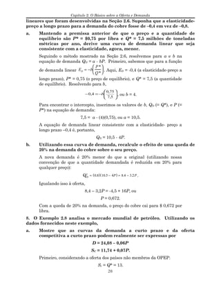 Capítulo 2: O Básico sobre a Oferta e Demanda
lineares que foram desenvolvidas na Seção 2.6. Suponha que a elasticidade-
preço a longo prazo para a demanda do cobre fosse de –0,4 em vez de –0,8.
a. Mantendo a premissa anterior de que o preço e a quantidade de
equilíbrio são P* = $0,75 por libra e Q* = 7,5 milhões de toneladas
métricas por ano, derive uma curva de demanda linear que seja
consistente com a elasticidade, agora, menor.
Seguindo o método mostrado na Seção 2.6, resolvemos para a e b na
equação de demanda QD = a - bP. Primeiro, sabemos que para a função
de demanda linear ED = −b
P*
Q*





 . Aqui, ED = -0,4 (a elasticidade-preço a
longo prazo), P* = 0,75 (o preço de equilíbrio), e Q* = 7,5 (a quantidade
de equilíbrio). Resolvendo para b,






−=−
5,7
75,0
4,0 b , ou b = 4.
Para encontrar o intercepto, inserimos os valores de b, QD (= Q*), e P (=
P*) na equação de demanda:
7,5 = a - (4)(0,75), ou a = 10,5.
A equação de demanda linear consistente com a elasticidade- preço a
longo prazo –0,4 é, portanto,
QD = 10,5 - 4P.
b. Utilizando essa curva de demanda, recalcule o efeito de uma queda de
20% na demanda do cobre sobre o seu preço.
A nova demanda é 20% menor do que a original (utilizando nossa
convenção de que a quantidade demandada é reduzida em 20% para
qualquer preço):
′QD
= 0.8( ) 10.5 − 4P( ) = 8.4 − 3.2P .
Igualando isso à oferta,
8,4 – 3,2P = -4,5 + 16P, ou
P = 0,672.
Com a queda de 20% na demanda, o preço do cobre cai para $ 0,672 por
libra.
8. O Exemplo 2.8 analisa o mercado mundial de petróleo. Utilizando os
dados fornecidos neste exemplo,
a. Mostre que as curvas da demanda a curto prazo e da oferta
competitiva a curto prazo podem realmente ser expressas por
D = 24,08 – 0,06P
SC = 11,74 + 0,07P.
Primeiro, considerando a oferta dos países não membros da OPEP:
Sc = Q* = 13.
20
 