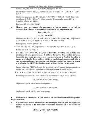 Capítulo 2: O Básico sobre a Oferta e Demanda
Com ES = 0,10 e P* = $18, ES = d(P*/Q*) implica d = 0,07.
Inserindo os valores de d, Sc, e P na equação de oferta, c = 11,74 e Sc = 11,74 +
0,07P.
Similarmente, dado que QD = 23, ED = -b(P*/Q*) = -0,05, e b = 0,06. Inserindo
os valores de b, QD = 23, e P = 18 na equação de demanda, temos 23 = a –
0,06(18), tal que a = 24,08.
Portanto, QD = 24,08 – 0,06P.
b. Mostre que as curvas da demanda a longo prazo e da oferta
competitiva a longo prazo podem realmente ser expressas por
D = 32,18 – 0,51P
SC = 7,78 + 0,29P.
Como acima, ES = 0,4 e ED = -0,4: ES = d(P*/Q*) e ED = -b(P*/Q*), implicando
0,4 = d(18/13) e –0,4 = -b(18/23). Então, d = 0,29 e b = 0,51.
Em seguida, resolva para c e a:
Sc = c + dP e QD = a - bP, implicando 13 = c + (0,29)(18) e 23 = a - (0,51)(18).
Então, c = 7,78 e a = 32,18.
c. No final dos anos 90, a Arábia Saudita, membro da OPEP, era
responsável pela produção de 3 bilhões de barris de petróleo por ano.
Suponha que uma guerra ou revolução levasse a Arábia Saudita a
parar a produção de petróleo. Utilize o modelo acima para calcular o
que aconteceria com o preço do petróleo no curto e no longo prazo se
a produção da OPEP diminuísse em 3 bilhões de barris por ano.
Com a oferta da OPEP reduzida de 10 bb/ano para 7 bb/ano, insira essa oferta
menor, de 7 bb/ano, nas equações de oferta de curto e de longo prazo:
Sc′ = 7 + Sc = 11,74 + 7 + 0,07P = 18,74 + 0,07P e S″ = 7 + Sc = 14,78 + 0,29P.
Essas são equacionadas com a demanda de curto e de longo prazo tal que:
18,74 + 0,07P = 24,08 – 0,06P,
implicando que P = $41,08 no curto prazo; e
14,78 + 0,29P = 32,18 - 0,51P,
implicando que P = $21,75 no longo prazo.
9. Considere o Exemplo 2.9, que analisa os efeitos do controle de preços
do gás natural.
a. Utilizando os dados disponíveis no exemplo, mostre que as seguintes
curvas de oferta e de demanda realmente descreviam o mercado em
1975:
Oferta: Q = 14 + 2PG + 0,25PO
21
 