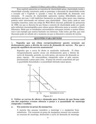 Capítulo 2: O Básico sobre a Oferta e Demanda
Esse capítulo apresenta os conceitos de elasticidade-preço, elasticidade-renda e
elasticidade cruzada; entretanto, pode-se postergar a discussão da elasticidade-renda
e cruzada até o Capítulo 4, quando o tema da elasticidade da demanda será
retomado. O conceito de elasticidade apresenta muitas dificuldades para os
estudantes; por isso, é útil explicitar claramente as razões pelas quais uma empresa
poderia estar interessada em estimar uma elasticidade. Para tanto, pode-se usar
exemplos concretos, como um artigo do Wall Street Journal, publicado na primavera
de 1998, em que se discutia de que forma o conceito de elasticidade podia ser usado
pela indústria cinematográfica para cobrar preços diferentes para se assistir a filmes
diferentes. Dado que os estudantes universitários costumam assistir a muitos filmes,
esse é um exemplo que motiva bastante seu interesse. Cabe notar, por fim, que essa
discussão pode ser adiada até o momento em que se discutirá o conceito de receita.
QUESTÕES PARA REVISÃO
1. Suponha que um clima excepcionalmente quente ocasione um
deslocamento para a direita da curva de demanda de sorvete. Por que o
preço de equilíbrio do sorvete aumentaria?
Suponha que a curva de oferta se mantenha inalterada. O clima
excepcionalmente quente causa um deslocamento para a direita da
curva de demanda, gerando, no curto prazo, um excesso de demanda ao
preço vigente. Os consumidores competirão entre si pelo sorvete,
pressionando o preço para cima. O preço do sorvete aumentará até que
a quantidade demandada e a quantidade ofertada sejam iguais.
D1
D2
P1
P2
S
Preço
Quantidade de sorveteQ1 = Q2
Figura 2.1
2. Utilize as curvas de oferta e demanda para ilustrar de que forma cada
um dos seguintes eventos afetaria o preço e a quantidade de manteiga
comprada e vendida:
a. Um aumento no preço da margarina.
A maioria das pessoas considera a manteiga e a margarina bens
substitutos. Um aumento no preço da margarina causará um aumento
no consumo de manteiga, deslocando a curva de demanda de manteiga
6
 