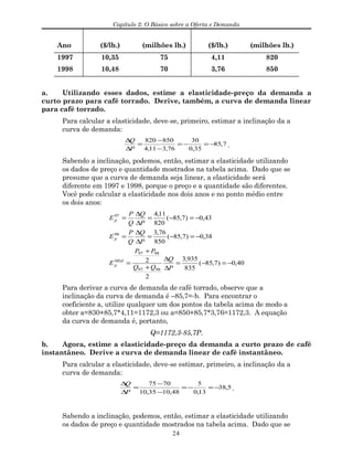 Capítulo 2: O Básico sobre a Oferta e Demanda
Ano ($/lb.) (milhões lb.) ($/lb.) (milhões lb.)
1997 10,35 75 4,11 820
1998 10,48 70 3,76 850
a. Utilizando esses dados, estime a elasticidade-preço da demanda a
curto prazo para café torrado. Derive, também, a curva de demanda linear
para café torrado.
Para calcular a elasticidade, deve-se, primeiro, estimar a inclinação da a
curva de demanda:
7,85
35,0
30
76,311,4
850820
−=−=
−
−
=
∆
∆
P
Q
.
Sabendo a inclinação, podemos, então, estimar a elasticidade utilizando
os dados de preço e quantidade mostrados na tabela acima. Dado que se
presume que a curva de demanda seja linear, a elasticidade será
diferente em 1997 e 1998, porque o preço e a quantidade são diferentes.
Você pode calcular a elasticidade nos dois anos e no ponto médio entre
os dois anos:
40,0)7,85(
835
935,3
2
2
38,0)7,85(
850
76,3
43,0)7,85(
820
11,4
9897
9897
98
97
−=−=
∆
∆
+
+
=
−=−=
∆
∆
=
−=−=
∆
∆
=
P
Q
QQ
PP
E
P
Q
Q
P
E
P
Q
Q
P
E
Méd
p
p
p
Para derivar a curva de demanda de café torrado, observe que a
inclinação da curva de demanda é –85,7=-b. Para encontrar o
coeficiente a, utilize qualquer um dos pontos da tabela acima de modo a
obter a=830+85,7*4,11=1172,3 ou a=850+85,7*3,76=1172,3. A equação
da curva de demanda é, portanto,
Q=1172,3-85,7P.
b. Agora, estime a elasticidade-preço da demanda a curto prazo de café
instantâneo. Derive a curva de demanda linear de café instantâneo.
Para calcular a elasticidade, deve-se estimar, primeiro, a inclinação da a
curva de demanda:
5,38
13,0
5
48,1035,10
7075
−=−=
−
−
=
∆
∆
P
Q
.
Sabendo a inclinação, podemos, então, estimar a elasticidade utilizando
os dados de preço e quantidade mostrados na tabela acima. Dado que se
24
 