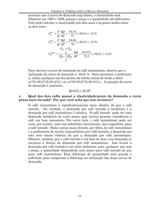 Capítulo 2: O Básico sobre a Oferta e Demanda
presume que a curva de demanda seja linear, a elasticidade será
diferente em 1997 e 1998, porque o preço e a quantidade são diferentes.
Você pode calcular a elasticidade nos dois anos e no ponto médio entre
os dois anos:
52,5)5,38(
5,72
415,10
2
2
76,5)5,38(
70
48,10
31,5)5,38(
75
35,10
9897
9897
98
97
−=−=
∆
∆
+
+
=
−=−=
∆
∆
=
−=−=
∆
∆
=
P
Q
QQ
PP
E
P
Q
Q
P
E
P
Q
Q
P
E
Méd
p
p
p
Para derivar a curva de demanda de café instantâneo, observe que a
inclinação da curva de demanda é -38,5=-b. Para encontrar o coeficiente
a, utilize qualquer um dos pontos da tabela acima de modo a obter
a=75+38,5*10,35=473,1 ou a=70+38,5*10,48=473,1. A equação da curva
de demanda é, portanto,.
Q=473,1-38,5P.
c. Qual dos dois cafés possui a elasticidade-preço da demanda a curto
prazo mais elevada? Por que você acha que isso acontece?
O café instantâneo é significativamente mais elástico do que o café
torrado. Na verdade, a demanda por café torrado é inelástica e a
demanda por café instantâneo é elástica. O café torrado pode ter uma
demanda inelástica no curto prazo, pois muitas pessoas consideram o
café um bem necessário. Por outro lado, o café instantâneo pode ser
visto, por muitos, como um substituto conveniente, mas imperfeito, para
o café torrado. Dado o preço mais elevado, por libra, do café instantâneo
e a preferência de muitos consumidores por café torrado, a demanda por
este será menos elástica do que a demanda por café instantâneo.
Observe, também que o café torrado é um bem de luxo; sua demanda se
encontra à direita da demanda por café instantâneo. Isso levará a
demanda por café torrado a ser mais inelástica, pois, qualquer que seja
o preço, a quantidade demandada será maior para café torrado do que
para café instantâneo. Essa diferença de quantidade será grande o
suficiente para compensar a diferença na inclinação das duas curvas de
demanda.
25
 