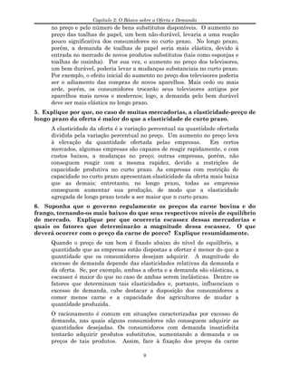 Capítulo 2: O Básico sobre a Oferta e Demanda
no preço e pelo número de bens substitutos disponíveis. O aumento no
preço das toalhas de papel, um bem não-durável, levaria a uma reação
pouco significativa dos consumidores no curto prazo. No longo prazo,
porém, a demanda de toalhas de papel seria mais elástica, devido à
entrada no mercado de novos produtos substitutos (tais como esponjas e
toalhas de cozinha). Por sua vez, o aumento no preço dos televisores,
um bem durável, poderia levar a mudanças substanciais no curto prazo.
Por exemplo, o efeito inicial do aumento no preço dos televisores poderia
ser o adiamento das compras de novos aparelhos. Mais cedo ou mais
arde, porém, os consumidores trocarão seus televisores antigos por
aparelhos mais novos e modernos; logo, a demanda pelo bem durável
deve ser mais elástica no longo prazo.
5. Explique por que, no caso de muitas mercadorias, a elasticidade-preço de
longo prazo da oferta é maior do que a elasticidade de curto prazo.
A elasticidade da oferta é a variação percentual na quantidade ofertada
dividida pela variação percentual no preço. Um aumento no preço leva
à elevação da quantidade ofertada pelas empresas. Em certos
mercados, algumas empresas são capazes de reagir rapidamente, e com
custos baixos, a mudanças no preço; outras empresas, porém, não
conseguem reagir com a mesma rapidez, devido a restrições de
capacidade produtiva no curto prazo. As empresas com restrição de
capacidade no curto prazo apresentam elasticidade da oferta mais baixa
que as demais; entretanto, no longo prazo, todas as empresas
conseguem aumentar sua produção, de modo que a elasticidade
agregada de longo prazo tende a ser maior que n curto prazo.
6. Suponha que o governo regulamente os preços da carne bovina e do
frango, tornando-os mais baixos do que seus respectivos níveis de equilíbrio
de mercado. Explique por que ocorreria escassez dessas mercadorias e
quais os fatores que determinarão a magnitude dessa escassez. O que
deverá ocorrer com o preço da carne de porco? Explique resumidamente.
Quando o preço de um bem é fixado abaixo do nível de equilíbrio, a
quantidade que as empresas estão dispostas a ofertar é menor do que a
quantidade que os consumidores desejam adquirir. A magnitude do
excesso de demanda depende das elasticidades relativas da demanda e
da oferta. Se, por exemplo, ambas a oferta e a demanda são elásticas, a
escassez é maior do que no caso de ambas serem inelásticas. Dentre os
fatores que determinam tais elasticidades e, portanto, influenciam o
excesso de demanda, cabe destacar a disposição dos consumidores a
comer menos carne e a capacidade dos agricultores de mudar a
quantidade produzida.
O racionamento é comum em situações caracterizadas por excesso de
demanda, nas quais alguns consumidores não conseguem adquirir as
quantidades desejadas. Os consumidores com demanda insatisfeita
tentarão adquirir produtos substitutos, aumentando a demanda e os
preços de tais produtos. Assim, face à fixação dos preços da carne
9
 