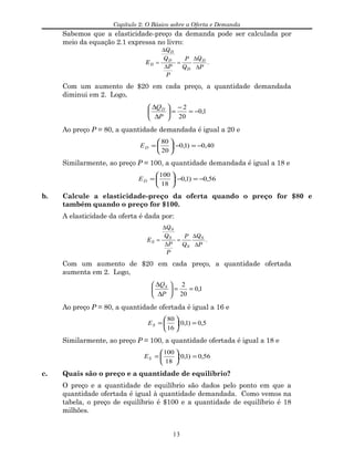 Capítulo 2: O Básico sobre a Oferta e Demanda
Sabemos que a elasticidade-preço da demanda pode ser calculada por
meio da equação 2.1 expressa no livro:
E
Q
Q
P
P
P
Q
Q
P
D
D
D
D
D
= =
∆
∆
∆
∆
.
Com um aumento de $20 em cada preço, a quantidade demandada
diminui em 2. Logo,
1,0
20
2
−=
−
=





∆
∆
P
QD
Ao preço P = 80, a quantidade demandada é igual a 20 e
40,0)1,0(
20
80
−=−





=DE
Similarmente, ao preço P = 100, a quantidade demandada é igual a 18 e
56,0)1,0(
18
100
−=−





=DE
b. Calcule a elasticidade-preço da oferta quando o preço for $80 e
também quando o preço for $100.
A elasticidade da oferta é dada por:
E
Q
Q
P
P
P
Q
Q
P
S
S
S
S
S
= =
∆
∆
∆
∆
.
Com um aumento de $20 em cada preço, a quantidade ofertada
aumenta em 2. Logo,
1,0
20
2
==





∆
∆
P
QS
Ao preço P = 80, a quantidade ofertada é igual a 16 e
5,0)1,0(
16
80
=





=SE
Similarmente, ao preço P = 100, a quantidade ofertada é igual a 18 e
56,0)1,0(
18
100
=





=SE
c. Quais são o preço e a quantidade de equilíbrio?
O preço e a quantidade de equilíbrio são dados pelo ponto em que a
quantidade ofertada é igual à quantidade demandada. Como vemos na
tabela, o preço de equilíbrio é $100 e a quantidade de equilíbrio é 18
milhões.
13
 