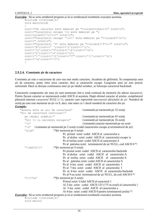 CAPITOLUL 2

Date, operatori şi expresii

Exerciţiu: Să se scrie următorul program şi să se urmărească rezultatele execuţiei acestuia.
#include <iostream.h>
void main(void)
{
cout<<"Un caracter este memorat pe "<<sizeof(char)<<" octetn";
cout<<"Caracterul escape n este memorat pe ";
cout<<sizeof('n')<<" octetn";
cout<<"Caracterul escape 'n' este memorat pe "<<sizeof('n');
cout<<" octetn";
cout<<"Caracterul '9' este memorat pe "<<sizeof('9')<<" octetn";
cout<<'B';cout<<' ';cout<<'c';cout<<'t';
cout<<'t';cout<<'9';cout<<'b';cout<<'a';
cout<<'L';cout<<'v';cout<<'L';
cout<<''';cout<<'t';cout<<'"';cout<<'';cout<<'n';
cout<<'a';cout<<'7';
}

2.5.2.4. Constante şir de caractere
Constanta şir este o succesiune de zero sau mai multe caractere, încadrate de ghilimele. În componenţa unui
şir de caractere, poate intra orice caracter, deci şi caracterele escape. Lungimea unui şir este practic
nelimitată. Dacă se doreşte continuarea unui şir pe rândul următor, se foloseşte caracterul backslash.
Caracterele componente ale unui şir sunt memorate într-o zonă continuă de memorie (la adrese succesive).
Pentru fiecare caracter se memorează codul ASCII al acestuia. După ultimul caracter al şirului, compilatorul
plasează automat caracterul NULL (0), caracter care reprezintă marcatorul sfârşitului de şir. Numărul de
octeţi pe care este memorat un şir va fi, deci, mai mare cu 1 decât numărul de caractere din şir.
Exemple:
”Acesta este un şir de caractere”
//constantă şir memorată pe 32 octeţi
”Şir de caractere continuat”
pe rândul următor!”
//constantă şir memorată pe 45 octeţi
”Şir t cu secvenţe escapen”
//constantă şir memorată pe 26 octeţi
’n’
//constantă caracter memorată pe un octet
”n” //constanta şir memorată pe 2 octeţi (codul caracterului escape şi terminatorul de şir)
”aa4”
/*Şir memorat pe 4 octeţi:

Pe primul octet: codul ASCII al caracterului a
Pe al doilea octet: codul ASCII al caracterului escape a
Pe al treilea octet: codul ASCII al caracterului 4
Pe al patrulea octet: terminatorul de şir NULL, cod ASCII 0 */
”ASCII”
/*Şir memorat pe 8 octeţi:
Pe primul octet: codul ASCII al caracterului backslah
Pe al doilea octet: codul ASCII al caracterului A
Pe al treilea octet: codul ASCII al caracterului S
Pe al patrulea octet: codul ASCII al caracterului S
Pe al 6-lea octet: codul ASCII al caracterului I
Pe al 7-lea octet: codul ASCII al caracterului I
Pe al 8-lea octet: codul ASCII al caracterului backslah
Pe al 9-ea octet: terminatorul de şir NULL, de cod ASCII 0 */
”1175a”
/*Şir memorat pe 4 octeţi:
Primul octet: Codul ASCII al caracterul 1
Al 2-lea octet: codul ASCII 125 (175 in octal) al caracterului }
Al 3-lea octet: codul ASCII al caracterului a
Al 4-lea octet: codul ASCII 0 pentru terminatorul şirului */
Exerciţiu: Să se scrie următorul program şi să se urmărească rezultatele execuţiei acestuia.
#include <iostream.h>
void main()

28

 