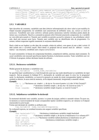CAPITOLUL 2
Date, operatori şi expresii
{ cout<<"Şirul "Ab9d" este memorat pe:"<<sizeof("Ab9d")<<" octeţin";
cout<<"Şirul "Abcdt" este memorat pe:"<<sizeof("Abcdt")<<" octeţin";
cout<<"Şirul "n" este memorat pe "<<sizeof("n")<<" octeţin";
cout<<"Şirul "n" este memorat pe "<<sizeof("n")<<" octeţin";
cout<<"Şirul "ABCDE" se memorează pe "<<sizeof("ABCDE")<<" octeţin";}

2.5.3. VARIABILE
Spre deosebire de constante, variabilele sunt date (obiecte informaţionale) ale căror valori se pot modifica în
timpul execuţiei programului. Şi variabilele sunt caracterizate de atributele nume, tip, valoare şi clasă de
memorare. Variabilele sunt nume simbolice utilizate pentru memorarea valorilor introduse pentru datele de
intrare sau a rezultatelor. Dacă la o constantă ne puteam referi folosind caracterele componente, la o variabilă
ne vom referi prin numele ei. Numele unei variabile ne permite accesul la valoarea ei, sau schimbarea valorii
sale, dacă este necesar acest lucru. Numele unei variabile este un identificator ales de programator. Ca
urmare, trebuie respectate regulile enumerate în secţiunea identificatori.
Dacă o dată nu are legături cu alte date (de exemplu, relaţia de ordine), vom spune că este o dată izolată. O
dată izolată este o variabilă simplă. Dacă datele se grupează într-un anumit mod (în tablouri - vectori,
matrici - sau structuri), variabilele sunt compuse (structurate).
În cazul constantelor, în funcţie de componenţa literalului, compilatorul stabilea, automat, tipul constantei. În
cazul variabilelor este necesară specificarea tipului fiecăreia, la declararea acesteia. Toate variabilele care vor
fi folosite în program, trebuie declarate înainte de utilizare.

2.5.3.1. Declararea variabilelor
Modul general de declarare a variabilelor este:
tip_variabile
listă_nume_variabile;
Se specifică tipul variabilei(lor) şi o listă formată din unul sau mai mulţi identificatori ai variabilelor de tipul
respectiv. Într-un program în limbajul C++, declaraţiile de variabile pot apare în orice loc în programul
sursă. La declararea variabilelor, se rezervă în memorie un număr de octeţi corespunzător tipului variabilei,
urmând ca ulterior, în acea zonă de memorie, să fie depusă (memorată, înregistrată) o anumită valoare.
Exemple:
int i, j;/*declararea var. simple i, j, de tip int. Se rezervă pentru i şi j câte 16 biţi (2octeţi)*/
char c;
/* declararea variabilei simple c, de tip char. Se rezervă un octet. */
float lungime;
/* declararea variabilei simple lungime; se rezervă 4 octeţi */

2.5.3.2. Iniţializarea variabilelor în declaraţii
În momentul declarării unei variabile, acesteia i se poate da (asigna, atribui) o anumită valoare. În acest caz,
în memorie se rezervă numărul de locaţii corespunzător tipului variabilei respective, iar valoarea va fi depusă
(memorată) în acele locaţii.
Forma unei declaraţii de variabile cu atribuire este:
tip_variabilă nume_variabilă=expresie;
Se evaluează expresia, iar rezultatul acesteia este asignat variabilei specificate.
Exemple:
char backslash=’’;
//declararea şi iniţializarea variabilei simple backslash
int a=7*9+2;
/* declararea variabilei simple a, de tip int şi iniţializarea ei cu valoarea 65*/
float radiani, pi=3.14;/*declararea variabilei radiani;declararea şi iniţializarea var. pi*/
short int z=3;
//declararea şi iniţializarea variabilei simple z
char d=’011’;
char LinieNoua=’n’;
double x=9.8, y=0;
29

 