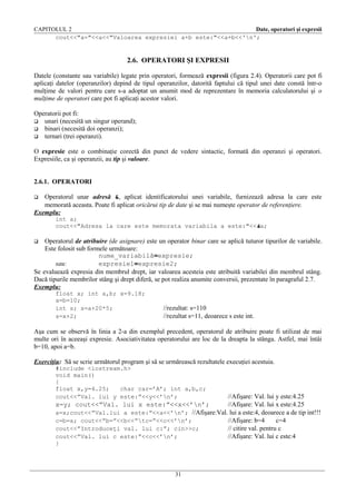 CAPITOLUL 2
Date, operatori şi expresii
cout<<"a="<<a<<"Valoarea expresiei a+b este:"<<a+b<<'n';

2.6. OPERATORI ŞI EXPRESII
Datele (constante sau variabile) legate prin operatori, formează expresii (figura 2.4). Operatorii care pot fi
aplicaţi datelor (operanzilor) depind de tipul operanzilor, datorită faptului că tipul unei date constă într-o
mulţime de valori pentru care s-a adoptat un anumit mod de reprezentare în memoria calculatorului şi o
mulţime de operatori care pot fi aplicaţi acestor valori.
Operatorii pot fi:
 unari (necesită un singur operand);
 binari (necesită doi operanzi);
 ternari (trei operanzi).
O expresie este o combinaţie corectă din punct de vedere sintactic, formată din operanzi şi operatori.
Expresiile, ca şi operanzii, au tip şi valoare.
2.6.1. OPERATORI
Operatorul unar adresă &, aplicat identificatorului unei variabile, furnizează adresa la care este
memorată aceasta. Poate fi aplicat oricărui tip de date şi se mai numeşte operator de referenţiere.
Exemplu:


int a;
cout<<"Adresa la care este memorata variabila a este:"<<&a;

Operatorul de atribuire (de asignare) este un operator binar care se aplică tuturor tipurilor de variabile.
Este folosit sub formele următoare:
nume_variabilă=expresie;
sau:
expresie1=expresie2;
Se evaluează expresia din membrul drept, iar valoarea acesteia este atribuită variabilei din membrul stâng.
Dacă tipurile membrilor stâng şi drept diferă, se pot realiza anumite conversii, prezentate în paragraful 2.7.
Exemplu:


float x; int a,b; x=9.18;
a=b=10;
int s; s=a+20*5;
s=x+2;

//rezultat: s=110
//rezultat s=11, deoarece s este int.

Aşa cum se observă în linia a 2-a din exemplul precedent, operatorul de atribuire poate fi utilizat de mai
multe ori în aceeaşi expresie. Asociativitatea operatorului are loc de la dreapta la stânga. Astfel, mai întâi
b=10, apoi a=b.
Exerciţiu: Să se scrie următorul program şi să se urmărească rezultatele execuţiei acestuia.
#include <iostream.h>
void main()
{
float x,y=4.25;
char car=’A’; int a,b,c;
cout<<”Val. lui y este:”<<y<<’n’;

//Afişare: Val. lui y este:4.25
x=y; cout<<”Val. lui x este:”<<x<<’n’;
//Afişare: Val. lui x este:4.25
a=x;cout<<”Val.lui a este:”<<a<<’n’; //Afişare:Val. lui a este:4, deoarece a de tip int!!!
c=b=a; cout<<”b=”<<b<<”tc=”<<c<<’n’;
//Afişare: b=4
c=4
cout<<”Introduceţi val. lui c:”; cin>>c;
// citire val. pentru c
cout<<”Val. lui c este:”<<c<<’n’;
//Afişare: Val. lui c este:4
}

31

 