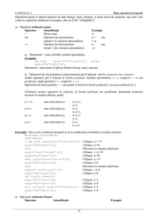 CAPITOLUL 2

Date, operatori şi expresii

Operatorul poate fi aplicat tipurilor de date întregi, reale, caracter, şi chiar şiruri de caractere, aşa cum vom
vedea în capitolele următoare (exemplu: char şir [10]=”a5dfgthklj”).


Operatori aritmetici unari:
Operator
Semnificaţie
Minus unar
++
Operator de incrementare
(adună 1 la valoarea operandului)
-Operator de decrementare
(scade 1 din valoarea operandului)

Exemple
-a
a++
sau
++a
a-sau
--a

Operatorul - unar schimbă semnul operandului.
Exemplu:


int a,b;
cout<<”a=”<<-a<<’n’;
cout<<”b=”<<b<<’n’;

b=-a;

Operatorul - unar poate fi aplicat datelor întregi, reale, caracter.
Operatorii de incrementare şi decrementare pot fi aplicaţi datelor numerice sau caracter.
Ambii operatori pot fi folosiţi în formă prefixată, înaintea operandului, (++a, respectiv --a) sau
postfixată, după operand (a++, respectiv a--).
Operatorul de decrementare -- care poate fi folosit în formă prefixată (--a) sau postfixată (a--).


Utilizarea acestor operatori în expresii, în formă prefixată sau postfixată, determină evaluarea
acestora în moduri diferite, astfel:
y=++x

este echivalent cu:

y=x++

este echivalent cu:

y=--x

este echivalent cu:

y=x--

este echivalent cu:

x=x+1;
y=x;
y=x;
x=x+1;
x=x-1;
y=x;
y=x;
x=x-1;

Exerciţiu: Să se scrie următorul program şi să se urmărească rezultatele execuţiei acestuia.
#include <iostream.h>
void main()
{ int a=9; cout<<”a++=”<<a++<<’n’;
cout<<”a=”<<a<<’n’;
a=9;
cout<<”++a=”<<++a<<’n’;
cout<<”a=”<<a<<’n’;
a=9; cout<<”a--=”<<a--<<’n’;
cout<<”a=”<<a<<’n’;
a=9;
cout<<”--a=”<<--a<<’n’;
cout<<”a=”<<a<<’n’;
int z,x=3; z=x++-2;
cout<<”z=”<<z<<’n’;
cout<<"x=”<<x<<’n’;
x=3; z=++x-2; cout<<”z=”<<z<<’n’;
cout<<"x=”<<x<<’n’;
}


Operatori aritmetici binari:
Operator
Semnificaţie

//Afişare: a++=9
//Afişare: a=10
//Revenire in situatia anterioara
//Afişare: ++a=10
//Afişare: a=10
//Afişare: a--=9
//Afişare: a=8
//Revenire in situaţia anterioara
//Afişare: --a=8
//Afişare: a=8
//Afişare: z=1
//Afişare: x=4
//Afişare: z=2
//Afişare: x=4
Exemple

32

 