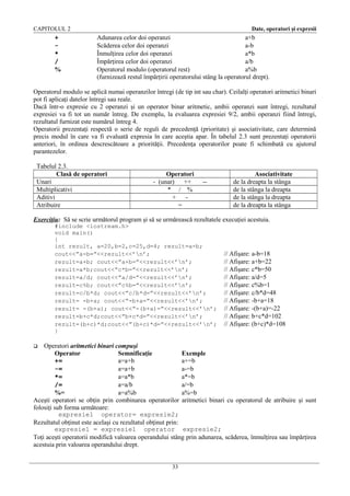 CAPITOLUL 2

+
*
/
%

Date, operatori şi expresii

Adunarea celor doi operanzi
a+b
Scăderea celor doi operanzi
a-b
Înmulţirea celor doi operanzi
a*b
Împărţirea celor doi operanzi
a/b
Operatorul modulo (operatorul rest)
a%b
(furnizează restul împărţirii operatorului stâng la operatorul drept).

Operatorul modulo se aplică numai operanzilor întregi (de tip int sau char). Ceilalţi operatori aritmetici binari
pot fi aplicaţi datelor întregi sau reale.
Dacă într-o expresie cu 2 operanzi şi un operator binar aritmetic, ambii operanzi sunt întregi, rezultatul
expresiei va fi tot un număr întreg. De exemplu, la evaluarea expresiei 9/2, ambii operanzi fiind întregi,
rezultatul furnizat este numărul întreg 4.
Operatorii prezentaţi respectă o serie de reguli de precedenţă (prioritate) şi asociativitate, care determină
precis modul în care va fi evaluată expresia în care aceştia apar. În tabelul 2.3 sunt prezentaţi operatorii
anteriori, în ordinea descrescătoare a priorităţii. Precedenţa operatorilor poate fi schimbată cu ajutorul
parantezelor.
Tabelul 2.3.
Clasă de operatori
Unari
Multiplicativi
Aditivi
Atribuire

Operatori
- (unar) ++
* / %
+ =

--

Asociativitate
de la dreapta la stânga
de la stânga la dreapta
de la stânga la dreapta
de la dreapta la stânga

Exerciţiu: Să se scrie următorul program şi să se urmărească rezultatele execuţiei acestuia.
#include <iostream.h>
void main()
{
int rezult, a=20,b=2,c=25,d=4; rezult=a-b;
cout<<”a-b=”<<rezult<<’n’;
rezult=a+b; cout<<”a+b=”<<rezult<<’n’;
rezult=a*b;cout<<”c*b=”<<rezult<<’n’;
rezult=a/d; cout<<”a/d=”<<rezult<<’n’;
rezult=c%b; cout<<”c%b=”<<rezult<<’n’;
rezult=c/b*d; cout<<”c/b*d=”<<rezult<<’n’;
rezult= -b+a; cout<<”-b+a=”<<rezult<<’n’;
rezult= -(b+a); cout<<”-(b+a)=”<<rezult<<’n’;
rezult=b+c*d;cout<<”b+c*d=”<<rezult<<’n’;
rezult=(b+c)*d;cout<<”(b+c)*d=”<<rezult<<’n’;
}

// Afişare: a-b=18
// Afişare: a+b=22
// Afişare: c*b=50
// Afişare: a/d=5
// Afişare: c%b=1
// Afişare: c/b*d=48
// Afişare: -b+a=18
// Afişare: -(b+a)=-22
// Afişare: b+c*d=102
// Afişare: (b+c)*d=108

Operatori aritmetici binari compuşi
Operator
Semnificaţie
Exemple
+=
a=a+b
a+=b
-=
a=a+b
a-=b
*=
a=a*b
a*=b
/=
a=a/b
a/=b
%=
a=a%b
a%=b
Aceşti operatori se obţin prin combinarea operatorilor aritmetici binari cu operatorul de atribuire şi sunt
folosiţi sub forma următoare:
expresie1 operator= expresie2;
Rezultatul obţinut este acelaşi cu rezultatul obţinut prin:
expresie1 = expresie1 operator expresie2;
Toţi aceşti operatorii modifică valoarea operandului stâng prin adunarea, scăderea, înmulţirea sau împărţirea
acestuia prin valoarea operandului drept.


33

 