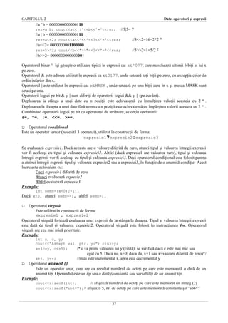 CAPITOLUL 2

Date, operatori şi expresii

//a ^b = 0000000000000110
rez=a|b; cout<<a<<'|'<<b<<'='<<rez;

//3|5= 7

//a | b = 0000000000000111
rez=a<<2; cout<<a<<"<<"<<3<<'='<<rez;

//3<<2=16=2*2 3

//a<<2= 0000000001100000
rez=5>>2; cout<<b<<">>"<<2<<'='<<rez;

//5>>2=1=5/2 2

//b>>2= 0000000000000001
Operatorul binar ^ îşi găseşte o utilizare tipică în expresii ca: x&^077, care maschează ultimii 6 biţi ai lui x
pe zero.
Operatorul & este adesea utilizat în expresii ca x&0177, unde setează toţi biţii pe zero, cu excepţia celor de
ordin inferior din x.
Operatorul | este utilizat în expresii ca: x&MASK , unde setează pe unu biţii care în x şi masca MASK sunt
setaţi pe unu.
Operatorii logici pe bit & şi | sunt diferiţi de operatorii logici && şi || (pe cuvânt).
Deplasarea la stânga a unei date cu n poziţii este echivalentă cu înmulţirea valorii acesteia cu 2 n .
Deplasarea la dreapta a unei date fără semn cu n poziţii este echivalentă cu împărţirea valorii acesteia cu 2 n .
Combinând operatorii logici pe bit cu operatorul de atribuire, se obţin operatorii:
&=, ^=, |=, <<=, >>=.
Operatorul condiţional
Este un operator ternar (necesită 3 operanzi), utilizat în construcţii de forma:
expresie1?expresie2:expresie3


Se evaluează expresia1. Dacă aceasta are o valoare diferită de zero, atunci tipul şi valoarea întregii expresii
vor fi aceleaşi cu tipul şi valoarea expresiei2. Altfel (dacă expresie1 are valoarea zero), tipul şi valoarea
întregii expresii vor fi aceleaşi cu tipul şi valoarea expresiei3. Deci operatorul condiţional este folosit pentru
a atribui întregii expresii tipul şi valoarea expresiei2 sau a expresiei3, în funcţie de o anumită condiţie. Acest
lucru este echivalent cu:
Dacă expresie1 diferită de zero
Atunci evaluează expresie2
Altfel evaluează expresie3
Exemplu:
int semn=(x<0)?-1:1

Dacă x<0, atunci semn=-1, altfel semn=1.
Operatorul virgulă
Este utilizat în construcţii de forma:
expresie1 , expresie2
Operatorul virgulă forţează evaluarea unei expresii de la stânga la dreapta. Tipul şi valoarea întregii expresii
este dată de tipul şi valoarea expresiei2. Operatorul virgulă este folosit în instrucţiunea for. Operatorul
virgulă are cea mai mică prioritate.
Exemplu:


int x, c, y;
cout<<”Astept val. ptr. y:”; cin>>y;
x=(c=y, c<=5);
/* c va primi valoarea lui y (citită); se verifică dacă c este mai mic sau
x++, y--;

egal cu 5. Daca nu, x=0; daca da, x=1 sau x=valoare diferită de zero)*/
//întâi este incrementat x, apoi este decrementat y

Operatorul sizeof()
Este un operator unar, care are ca rezultat numărul de octeţi pe care este memorată o dată de un
anumit tip. Operandul este un tip sau o dată (constantă sau variabilă) de un anumit tip.
Exemple:
cout<<sizeof(int);
// afişează numărul de octeţi pe care este memorat un întreg (2)
cout<<sizeof(”ab6*”);// afişează 5, nr. de octeţi pe care este memorată constanta şir ”ab6*”


37

 