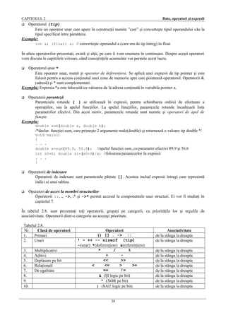 CAPITOLUL 2

Date, operatori şi expresii

Operatorul (tip)
Este un operator unar care apare în construcţii numite ”cast” şi converteşte tipul operandului s ău la
tipul specificat între paranteze.
Exemple:
int a; (float) a; // converteşte operandul a (care era de tip întreg) în float


În afara operatorilor prezentaţi, există şi alţii, pe care îi vom enumera în continuare. Despre aceşti operatori
vom discuta în capitolele viitoare, când cunoştinţele acumulate vor permite acest lucru.
Operatorul unar *
Este operator unar, numit şi operator de deferenţiere. Se aplică unei expresii de tip pointer şi este
folosit pentru a accesa conţinutul unei zone de memorie spre care pointează operatorul. Operatorii &
(adresă) şi * sunt complementari.
Exemplu: Expresia *a este înlocuită cu valoarea de la adresa conţinută în variabila pointer a.


Operatorii paranteză
Parantezele rotunde ( ) se utilizează în expresii, pentru schimbarea ordinii de efectuare a
operaţiilor, sau la apelul funcţiilor. La apelul funcţiilor, parantezele rotunde încadrează lista
parametrilor efectivi. Din acest motiv, parantezele rotunde sunt numite şi operatori de apel de
funcţie.
Exemplu:


double sum(double a, double b);

/*declar. funcţiei sum, care primeşte 2 argumente reale(double) şi returnează o valoare tip double */
void main()
{
. . .
double a=sum(89.9, 56.6); //apelul funcţiei sum, cu parametri efectivi 89.9 şi 56.6
int s0=6; double s1=(s0+9)/a; //folosirea parantezelor în expresii
. . .
}


Operatorii de indexare
Operatorii de indexare sunt parantezele pătrate []. Acestea includ expresii întregi care reprezintă
indici ai unui tablou.



Operatori de acces la membri structurilor
Operatorii ::, ., ->, .* şi ->* permit accesul la componentele unei structuri. Ei vor fi studiaţi în
capitolul 7.

În tabelul 2.8. sunt prezentaţi toţi operatorii, grupaţi pe categorii, cu priorităţile lor şi regulile de
asociativitate. Operatorii dintr-o categorie au aceeaşi prioritate.
Tabelul 2.8.
Nr.
Clasă de operatori
1.
Primari
2.
Unari
3.
4.
5.
6.
7.
8.
9.
10.

Multiplicativi
Aditivi
Deplasare pe bit
Relaţionali
De egalitate

Operatori
() [] . -> ::
! ~ ++ -- sizeof (tip)
-(unar) *(deferenţiere) &(referenţiere)
*
/
%
+
<<
>>
<
<=
>
>=
==
!=
& (ŞI logic pe bit)
^ (XOR pe bit)
| (SAU logic pe bit)
38

Asociativitate
de la stânga la dreapta
de la stânga la dreapta
de la stânga la dreapta
de la stânga la dreapta
de la stânga la dreapta
de la stânga la dreapta
de la stânga la dreapta
de la stânga la dreapta
de la stânga la dreapta
de la stânga la dreapta

 