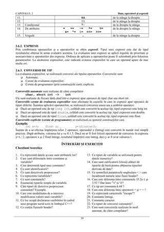 CAPITOLUL 2

11.
12.
13.
14.

Condiţional
De atribuire

15.

Date, operatori şi expresii

Virgulă

=
&=

+=
^=

&&
||
?:
-=
*=
|= <<=
,

%=
>>=

de la stânga la dreapta
de la stânga la dreapta
de la dreapta la stânga
de la dreapta la stânga
de la stânga la dreapta

2.6.2. EXPRESII
Prin combinarea operanzilor şi a operatorilor se obţin expresii. Tipul unei expresii este dat de tipul
rezultatului obţinut în urma evaluării acesteia. La evaluarea unei expresii se aplică regulile de prioritate şi
asociativitate a operatorilor din expresie. Ordinea de aplicare a operatorilor poate fi schimbată prin folosirea
parantezelor. La alcătuirea expresiilor, este indicată evitarea expresiilor în care un operand apare de mai
multe ori.
2.6.3. CONVERSII DE TIP
La evaluarea expresiilor, se realizează conversii ale tipului operanzilor. Conversiile sunt:
 Automate;
 Cerute de evaluarea expresiilor;
 Cerute de programator (prin construcţiile cast), explicite.
Conversiile automate sunt realizate de către compilator:
char, short int ->
int
Ele sunt realizate de fiecare dată când într-o expresie apar operanzi de tipul char sau short int.
Conversiile cerute de evaluarea expresiilor sunt efectuate în cazurile în care în expresii apar operanzi de
tipuri diferite. Înaintea aplicării operatorilor, se realizează conversia unuia sau a ambilor operanzi:
 Dacă un operand este de tip long int, celălalt este convertit la acelaşi tip; tipul expresiei este long int.
 Dacă un operand este de tipul double, celălalt este convertit la acelaşi tip; tipul expresiei este double.
 Dacă un operand este de tipul float, celălalt este convertit la acelaşi tip; tipul expresiei este float.
Conversiile explicite (cerute de programator) se realizează cu ajutorul construcţiilor cast.
Exemplu:
int x=3;

float y;

y=(float)x/2;

Înainte de a se efectua împărţirea celor 2 operanzi, operandul x (întreg) este convertit în număr real simplă
precizie. După atribuire, valoarea lui y va fi 1.5. Dacă nu ar fi fost folosit operatorul de conversie în expresia
y=x / 2, operanzii x şi 2 fiind întregi, rezultatul împărţirii este întreg, deci y ar fi avut valoarea 1.

ÎNTREBĂRI ŞI EXERCIŢII
Chestiuni teoretice
1. Ce reprezintă datele şi care sunt atributele lor?
2. Care sunt diferenţele între constante şi
variabile?
3. Cine determină tipul unei constante?
4. Ce sunt identificatorii?
5. Ce sunt directivele preprocesor?
6. Ce reprezinta variabilele?
7. Ce sunt constantele?
8. Enumeraţi tipurile simple de variabile.
9. Câte tipuri de directive preprocesor
cunoasteţi? Exemple.
10. Care este modalitatea de a interzice
modificarea valorii unei variabile?
11. Ce loc ocupă declararea varibilelor în cadrul
unui program sursă scris în limbajul C++?
12. Ce conţin fişierele header?

13. Ce tipuri de variabile se utilizează pentru
datele numerice?
14. Care sunt calificatorii folosiţi alături de
tipurile de bază pentru obţinerea tipurilor
derivate de date?
15. Ce semnifică parantezele unghiulare < > care
încadrează numele unui fişier header?
16. Care este diferenţa între constantele 35.2e-1 şi
3.52 ? Dar între "t" şi 't'?
17. Ce tip are constanta 6.44 ?
18. Care este diferenţa între operatorii = şi = = ?
19. Ce reprezintă caracterele "escape"?
20. Constante întregi.
21. Constante caracter.
22. Ce tipuri de conversii cunoaşteţi?
23. Care sunt conversiile realizate în mod
automat, de către compilator?
39

 