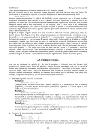 CAPITOLUL 2

Date, operatori şi expresii

- lista argumentelor primite de funcţie, încadrată de cele 2 paranteze rotunde.
Funcţiile comunică între ele prin argumente. Aceste argumente reprezintă datele de intrare ale funcţiei. În
cazul nostru, nu avem nici un argument în acea listă, deci puteam să scriem antetul funcţiei şi astfel:
void main(void)

Ceea ce urmează după simbolul //, până la sfărşitul liniei, este un comentariu, care va fi ignorat de către
compilator. Comentariul poate conţine un text explicativ; informaţii lămuritoare la anumite aspecte ale
problemei sau observaţii. Dacă vrem să folosim un comentariu care cuprinde mai multe linii, vom delimita
începutul acestuia indicat prin simbolulurile /*, iar sfârşitul - prin */ (vezi liniile 3, 4). Introducerea
comentariilor în programele sursă uşurează înţelegerea acestora. În general, se recomandă introducerea unor
comentarii după antetul unei funcţiei, pentru a preciza prelucrările efectuate în funcţie, anumite limite
impuse datelor de intrare, etc.
Începutul şi sfârşitul corpului funcţiei main sunt indicate de cele două acoalade { (linia3) şi }(linia 6).
Corpul funcţiei (linia 5) este format dintr-o singură instrucţiune, care implementează o operaţie de scriere.
Cuvantul cout este un cuvânt predefinit al limbajului C++ - console output - care desemnează dispozitivul
logic de iesire; simbolul << este operatorul de transfer a informaţiei. Folosite astfel, se deschide un canal de
comunicaţie a datelor către dispozitivul de ieşire, în cazul acesta, monitorul. După operator se specifică
informaţiile care vor fi afişate (în acest exemplu, un şir de caractere constant). Faptul că este un şir constant
de caractere este indicat de ghilimelele care îl încadrează. Pe ecran va fi afişat fiecare caracter din acest şir,
cu excepţia grupului n. Deşi grupul este format din două caractere, acesta va fi interpretat ca un singur
caracter - numit caracter escape - care determină poziţionarea cursorului la începutul următoarei linii. O
secvenţă escape (cum este n) furnizează un mecanism general şi extensibil pentru reprezentarea caracterelor
invizibile sau greu de obţinut. La sfârşitul instrucţiunii care implementează operaţia de scriere, apare ; .

2.3. PREPROCESORUL
Aşa cum am menţionat în capitolul 1.3., în faza de compilare a fişierului sursă este invocat întâi
preprocesorul. Acesta tratează directivele speciale - numite directive preprocesor - pe care le găseşte în
fişierul sursă. Directivele preprocesor sunt identificate prin simbolul #, care trebuie să fie primul caracter,
diferit de spaţiu, dintr-o linie. Directivele preprocesor sunt utilizate la includerea fişierelor header, la
definirea numelor constantelor simbolice, la definirea macro-urilor, sau la realizarea altor funcţii (de
exemplu, compilarea condiţionată), aşa cum ilustrează exemplele următoare:


Includerea fişierelor header în codul sursă:
Exemplul1:
#include <stdio.h>

Când procesorul întâlneşte această linie, datorită simbolului #, o recunoaşte ca fiind o directivă
preprocesor, localizează fişierul header indicat (parantezele unghiulare < > indică faptul că este
vorba de un fişier header sistem).
Exemplul 2:
#include "headerul_meu.h"

Numele fişierului header inclus între ghilimele, indică faptul că headerul_meu.h este un fişier
header creat de utilizator. Preprocesorul va căuta să localizeze acest fişier în directorul curent de
lucru al utilizatorului. În cazul în care fişierul header nu se află în directorul curent, se va indica şi
calea către acesta.
Exemplul 3:
#include "c:bcheadheaderul_meu.h"

În acest exemplu, pentru interpretarea corectă a caracterului backslash , a fost necesară "dublarea"
acestuia, din motive pe care le vom prezenta în paragraful 2.5.2.4.


Asignarea de nume simbolice constantelor:
Exemplu:
#define TRUE
#define FALSE

1
0

Tratarea acestor directive preprocesor are ca efect asignarea (atribuirea) valorii întregi 1 numelui
(constantei simbolice) TRUE, şi a valorii 0 numelui simbolic FALSE. Ca urmare, înaintea compilării
21

 