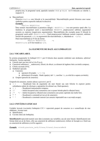 CAPITOLUL 2

Date, operatori şi expresii

propriu-zise, în programul sursă, apariţiile numelor TRUE şi FALSE vor fi înlocuite cu valorile 1,
respectiv 0.


Macrodefiniţii:
Directiva #define este folosită şi în macrodefiniţii. Macrodefiniţiile permit folosirea unor nume
simbolice pentru expresiile indicate în directivă.
Exemplu:
#define NEGATIV(x)

-(x)

Între numele macrodefiniţiei şi paranteza stângă ( NEGATIV(…) ) nu sunt permise spaţii albe. La
întalnirea în programul sursă a macrodefiniţiei NEGATIV, preprocesorul subtituie argumentul
acesteia cu expresia (negativarea argumentului). Macrodefiniţia din exemplu poate fi folosită în
programul sursă astfel: NEGATIV(a+b). Când preprocesorul întâlneşte numele expresiei, subtituie
literalii din paranteză, a+b, cu argumentul din macrodefiniţie, x, obţinându-se -(a+b).
Dacă macrodefiniţia ar fi fost de forma:
#define NEGATIV(x)
NEGATIV(a+b) ar fi fost tratată ca -a+b.

-x

2.4. ELEMENTE DE BAZĂ ALE LIMBAJULUI
2.4.1. VOCABULARUL
În scrierea programelor în limbajul C/C++ pot fi folosite doar anumite simboluri care alcătuiesc alfabetul
limbajului. Acesta cuprinde:
 Literele mari sau mici de la A la Z (a-z);
 Caracterul subliniere ( _ underscore), folosit, de obicei, ca element de legătura între cuvintele compuse;
 Cifrele zecimale (0-9);
 Simboluri speciale:
 Caractere:
 operatori (Exemple: +, *, !=);
 delimitatori (Exemple: blank (spaţiu), tab t, newline n, cu rolul de a separa cuvintele);
 Grupuri (perechi de caractere).
Grupurile de caractere, numire adesea separatori, pot fi:
 ( )
- Încadrează lista de argumente ale unei funcţii sau sunt folosite în expresii pentru
schimbarea ordinii de efectuare a operaţiilor (în ultimul caz, fiind operator);
 { }
- Încadrează instrucţiunile compuse;
 //
- Indică începutul unui comentariu care se poate întinde până la sfârşitul liniei;
 /*
*/ - Indică începutul şi sfârşitul unui comentariu care poate cuprinde mai multe linii;
 " "
- Încadrează o constantă şir (un şir de caractere);
 ' '
- Încadrează o constantă caracter (un caracter imprimabil sau o secvenţă escape).

2.4.2. UNITĂŢILE LEXICALE
Unităţile lexicale (cuvintele) limbajului C/C++ reprezintă grupuri de caractere cu o semnificaţie de sine
stătătoare. Acestea sunt:
 Identificatori;
 Cuvinte cheie ale limbajului;
Identificatorii reprezintă numele unor date (constante sau variabile), sau ale unor funcţii. Identificatorul este
format dintr-un şir de litere, cifre sau caracterul de subliniere (underscore), trebuie să înceapă cu o literă sau
cu caracterul de subliniere şi să fie sugestivi.
Exemple: viteză, greutate_netă, Viteza, Viteza1, GreutateNetă
22

 