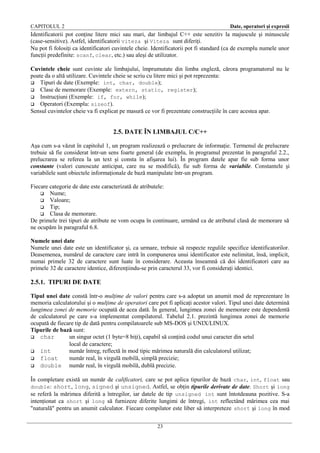 CAPITOLUL 2

Date, operatori şi expresii

Identificatorii pot conţine litere mici sau mari, dar limbajul C++ este senzitiv la majuscule şi minuscule
(case-sensitive). Astfel, identificatorii viteza şi Viteza sunt diferiţi.
Nu pot fi folosiţi ca identificatori cuvintele cheie. Identificatorii pot fi standard (ca de exemplu numele unor
funcţii predefinite: scanf, clear, etc.) sau aleşi de utilizator.
Cuvintele cheie sunt cuvinte ale limbajului, împrumutate din limba engleză, cărora programatorul nu le
poate da o altă utilizare. Cuvintele cheie se scriu cu litere mici şi pot reprezenta:
 Tipuri de date (Exemple: int, char, double);
 Clase de memorare (Exemple: extern, static, register);
 Instrucţiuni (Exemple: if, for, while);
 Operatori (Exemplu: sizeof).
Sensul cuvintelor cheie va fi explicat pe masură ce vor fi prezentate construcţiile în care acestea apar.

2.5. DATE ÎN LIMBAJUL C/C++
Aşa cum s-a văzut în capitolul 1, un program realizează o prelucrare de informaţie. Termenul de prelucrare
trebuie să fie considerat într-un sens foarte general (de exemplu, în programul prezentat în paragraful 2.2.,
prelucrarea se referea la un text şi consta în afişarea lui). În program datele apar fie sub forma unor
constante (valori cunoscute anticipat, care nu se modifică), fie sub forma de variabile. Constantele şi
variabilele sunt obiectele informaţionale de bază manipulate într-un program.
Fiecare categorie de date este caracterizată de atributele:
 Nume;
 Valoare;
 Tip;
 Clasa de memorare.
De primele trei tipuri de atribute ne vom ocupa în continuare, urmând ca de atributul clasă de memorare să
ne ocupăm în paragraful 6.8.
Numele unei date
Numele unei date este un identificator şi, ca urmare, trebuie să respecte regulile specifice identificatorilor.
Deasemenea, numărul de caractere care intră în compunerea unui identificator este nelimitat, însă, implicit,
numai primele 32 de caractere sunt luate în considerare. Aceasta înseamnă că doi identificatori care au
primele 32 de caractere identice, diferenţiindu-se prin caracterul 33, vor fi consideraţi identici.

2.5.1. TIPURI DE DATE
Tipul unei date constă într-o mulţime de valori pentru care s-a adoptat un anumit mod de reprezentare în
memoria calculatorului şi o mulţime de operatori care pot fi aplicaţi acestor valori. Tipul unei date determină
lungimea zonei de memorie ocupată de acea dată. În general, lungimea zonei de memorare este dependentă
de calculatorul pe care s-a implementat compilatorul. Tabelul 2.1. prezintă lungimea zonei de memorie
ocupată de fiecare tip de dată pentru compilatoarele sub MS-DOS şi UNIX/LINUX.
Tipurile de bază sunt:
 char
un singur octet (1 byte=8 biţi), capabil să conţină codul unui caracter din setul
local de caractere;
 int
număr întreg, reflectă în mod tipic mărimea naturală din calculatorul utilizat;
 float
număr real, în virgulă mobilă, simplă precizie;
 double
număr real, în virgulă mobilă, dublă precizie.
În completare există un număr de calificatori, care se pot aplica tipurilor de bază char, int, float sau
double: short, long, signed şi unsigned. Astfel, se obţin tipurile derivate de date. Short şi long
se referă la mărimea diferită a întregilor, iar datele de tip unsigned int sunt întotdeauna pozitive. S-a
intenţionat ca short şi long să furnizeze diferite lungimi de întregi, int reflectând mărimea cea mai
"naturală" pentru un anumit calculator. Fiecare compilator este liber să interpreteze short şi long în mod
23

 