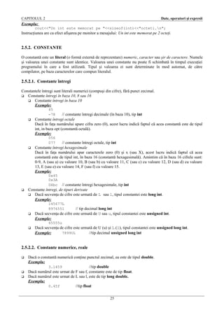CAPITOLUL 2

Date, operatori şi expresii

Exemplu:
cout<<"Un int este memorat pe "<<sizeof(int)<<"octeti.n";

Instrucţiunea are ca efect afişarea pe monitor a mesajului: Un int este memorat pe 2 octeţi.

2.5.2. CONSTANTE
O constantă este un literal (o formă externă de reprezentare) numeric, caracter sau şir de caractere. Numele
şi valoarea unei constante sunt identice. Valoarea unei constante nu poate fi schimbată în timpul execuţiei
programului în care a fost utilizată. Tipul şi valoarea ei sunt determinate în mod automat, de către
compilator, pe baza caracterelor care compun literalul.

2.5.2.1. Constante întregi
Constantele întregi sunt literali numerici (compuşi din cifre), fără punct zecimal.
 Constante întregi în baza 10, 8 sau 16
 Constante întregi în baza 10
Exemple:
45
-78



// constante întregi decimale (în baza 10), tip int
Constante întregi octale
Dacă în faţa numărului apare cifra zero (0), acest lucru indică faptul că acea constantă este de tipul
int, in baza opt (constantă octală).
Exemple:
056
077



// constante întregi octale, tip int
Constante întregi hexagesimale
Dacă în faţa numărului apar caracterele zero (0) şi x (sau X), acest lucru indică faptul că acea
constantă este de tipul int, în baza 16 (constantă hexagesimală). Amintim că în baza 16 cifrele sunt:
0-9, A (sau a) cu valoare 10, B (sau b) cu valoare 11, C (sau c) cu valoare 12, D (sau d) cu valoare
13, E (sau e) cu valoare 14, F (sau f) cu valoare 15.
Exemple:
0x45
0x3A
0Xbc



// constante întregi hexagesimale, tip int
Constante întregi, de tipuri derivate
 Dacă secvenţa de cifre este urmată de L sau l, tipul constantei este long int.
Exemple:
145677L
897655l



// tip decimal long int
Dacă secvenţa de cifre este urmată de U sau u, tipul constantei este unsigned int.
Exemple:
65555u



Dacă secvenţa de cifre este urmată de U (u) şi L (l), tipul constantei este unsigned long int.
Exemple:
7899UL
//tip decimal unsigned long int

2.5.2.2. Constante numerice, reale





Dacă o constantă numerică conţine punctul zecimal, ea este de tipul double.
Exemplu:
3.1459
//tip double
Dacă numărul este urmat de F sau f, constante este de tip float.
Dacă numărul este urmat de L sau l, este de tip long double.
Exemplu:
0.45f
//tip float
25

 