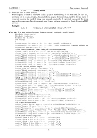 CAPITOLUL 2

Date, operatori şi expresii

//tip long double
Constante reale în format ştiinţific
Numărul poate fi urmat de caracterul e sau E şi de un număr întreg, cu sau fără semn. În acest caz,
constanta este în notaţie ştiinţifică. În această formă externă de reprezentare, numărul din faţa literei E
reprezintă mantisa, iar numărul întreg care urmează caracterului E reprezintă exponentul. In forma
externă de reprezentare, baza de numeraţie este 10, deci valoarea constantei va fi dată de mantisa × 10
exp onent .
Exemplu:
1.5e-2
//tip double, în notaţie ştiinţifică, valoare 1.5 × 10 − 2
9.788L



Exerciţiu: Să se scrie următorul program şi să se urmărească rezultatele execuţiei acestuia.
#include <iostream.h>
#include <values.h>
#define PI 3.14359
int main()
{
cout<<"Tipul int memorat pe: "<<sizeof(int)<<" octetin";
cout<<"Tipul int memorat pe: "<<sizeof(23)<<" octetin"; //23-const. zecimala int
cout<<"Int maxim="<<MAXINT<<’n’;

//const. simbolice MAXINT, MAXLONG, etc. - definite in <values.h>
cout<<"Const. octala 077 are val decimala:"<<077<<’n;
cout<<"Const. hexagesimala d3 are val decimala:"<<0xd3<<’n’;
cout<<"Tipul unsigned int memorat pe:"<<sizeof(unsigned int)<<" octetin";
cout<<"Tipul unsigned int memorat pe: "<<sizeof(23U)<<" octetin";
cout<<"Tipul unsigned int memorat pe: "<<sizeof(23u)<<" octetin";
cout<<"Tipul long int memorat pe: "<<sizeof(long int)<<" octetin";
cout<<"Tipul long int memorat pe: "<<sizeof(23L)<<" octetin";
cout<<"Tipul long int memorat pe: "<<sizeof(23l)<<" octetin";

//23L sau 23l-const. decimala long int
cout<<"Long int maxim="<<MAXLONG<<’n’;
cout<<"Tipul unsigned long memorat pe:";
cout<<sizeof(unsigned long int)<<" octetin";
cout<<"Tipul unsigned long memorat pe: "<<sizeof(23UL)<<" octetin";
cout<<"Tipul unsigned long memorat pe: "<<sizeof(23ul)<<" octetin";

//23UL sau 23ul-const. decimala unsigned long int
cout<<"Tipul long long int memorat pe: ";
cout<<sizeof(long long int)<<" octetin";
cout<<"Tipul long long int memorat pe: "<<sizeof(d)<<" octetin";
cout<<"Tipul short int memorat pe: "<<sizeof(short int)<<" octetin";
cout<<"Short int maxim="<<MAXSHORT<<’n’;
cout<<"Tipul float memorat pe: "<<sizeof(float)<<" octetin";
cout<<"Tipul float memorat pe: "<<sizeof(23.7f)<<" octetin";

//23.7f-const. decimala float
cout<<"Float
cout<<"Float
cout<<"Tipul
cout<<"Tipul

maxim="<<MAXFLOAT<<’n’;
minim="<<MINFLOAT<<’n’;
double memorat pe: "<<sizeof(double)<<" octetin";
double memorat pe: "<<sizeof(23.7)<<" octetin";

//23.7-const. decimala double
cout<<"Const. decim. doubla in notatie stiintifica:"<<23.7e-5<<’n’;
cout<<”Const. PI este:”<<PI<<’n’;
cout<<”Constanta PI este memorata pe:”<<sizeof(PI)<<”octetin”:
cout<<"Double maxim="<<MAXDOUBLE<<’n’<<"Double minim="<<MINDOUBLE<<’n’;
cout<<"Tipul long double memorat pe: "<<sizeof(long double)<<" octetin";
cout<<"Tipul long double memorat pe: "<<sizeof(23.7L)<<" octetin";

//23.7L-const. decimala long double
cout<<"Cifra A din HEXA are val.:"<<0xA<<"n";
cout<<"Cifra B din HEXA are val.:"<<0XB<<"n";
cout<<"Cifra C din HEXA are val.:"<<0xc<<"n";
cout<<" Cifra D din HEXA are val.:"<<0xD<<"n";
cout<<" Cifra E din HEXA are val.:"<<0XE<<"n";
26

 