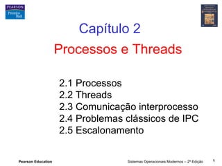Pearson Education Sistemas Operacionais Modernos – 2ª Edição 1
Processos e Threads
Capítulo 2
2.1 Processos
2.2 Threads
2.3 Comunicação interprocesso
2.4 Problemas clássicos de IPC
2.5 Escalonamento
 