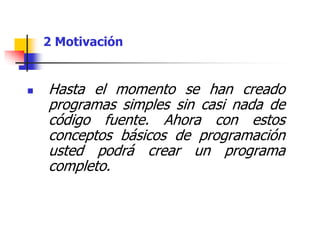 Hasta el momento se han creado
programas simples sin casi nada de
código fuente. Ahora con estos
conceptos básicos de programación
usted podrá crear un programa
completo.
2 Motivación
 