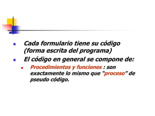  Cada formulario tiene su código
(forma escrita del programa)
 El código en general se compone de:
 Procedimientos y funciones : son
exactamente lo mismo que “proceso” de
pseudo código.
 