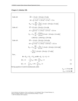 COSMOS: Complete Online Solutions Manual Organization System
Vector Mechanics for Engineers: Statics and Dynamics, 8/e, Ferdinand P. Beer, E. Russell Johnston, Jr.,
Elliot R. Eisenberg, William E. Clausen, David Mazurek, Phillip J. Cornwell
© 2007 The McGraw-Hill Companies.
Chapter 2, Solution 100.
Cable AB: ( ) ( ) ( )4 m 20 m 5 mAB = − − +i j k
uuur
( ) ( ) ( )2 2 2
4 m 20 m 5 m 21 mAB = − + − + =
( ) ( ) ( )4 m 20 m 5 m
21 m
AB
AB AB
AB T
T
AB
 = = − − + T i j k
uuur
Cable AC: ( ) ( ) ( )12 m 20 m 3.6 mAC = − +i j k
uuur
( ) ( ) ( )2 2 2
12 m 20 m 3.6 m 23.6 mAC = + − + =
( ) ( ) ( )
1770 N
12 m 20 m 3.6 m
23.6 m
AC AC
AC
T
AC
 = = − + T i j k
uuur
( ) ( ) ( )900 N 1500 N 270 N= − +i j k
Cable AD: ( ) ( ) ( )4 m 20 m 14.8 mAD = − − +i j k
uuur
( ) ( ) ( )2 2 2
4 m 20 m 14.8 m 25.2 mAD = − + − + =
( ) ( ) ( )4 m 20 m 14.8 m
25.2 m
AD
AD AD
AD T
T
AD
 = = − − + T i j k
uuur
( ) ( ) ( )10 m 50 m 37 m
63 m
ADT
 = − − − i j k
Now...
and ; 0AB AC AD x zR R R= + + = = =jR T T T R
4 10
0: 900 0
21 63
x AB ADF T TΣ = − + − = (1)
5 37
0: 270 0
21 63
y AB ADF T TΣ = + − = (2)
Solving equations (1) and (2) simultaneously yields:
1.775 kNADT = !
3.25 kNABT = !
 