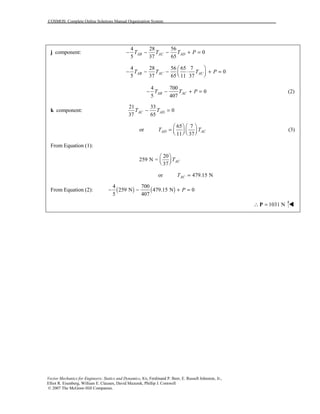 COSMOS: Complete Online Solutions Manual Organization System
Vector Mechanics for Engineers: Statics and Dynamics, 8/e, Ferdinand P. Beer, E. Russell Johnston, Jr.,
Elliot R. Eisenberg, William E. Clausen, David Mazurek, Phillip J. Cornwell
© 2007 The McGraw-Hill Companies.
j component:
4 28 56
0
5 37 65
AB AC ADT T T P− − − + =
4 28 56 65 7
0
5 37 65 11 37
AB AC ACT T T P
 
− − − ⋅ + =  
4 700
0
5 407
AB ACT T P− − + = (2)
k component:
21 33
0
37 65
AC ADT T− =
65 7
or
11 37
AD ACT T
   
=       
(3)
From Equation (1):
20
259 N =
37
ACT
 
  
or 479.15 NACT =
From Equation (2): ( ) ( )
4 700
259 N 479.15 N 0
5 407
P− − + =
1031 N∴ =P !!!!
 