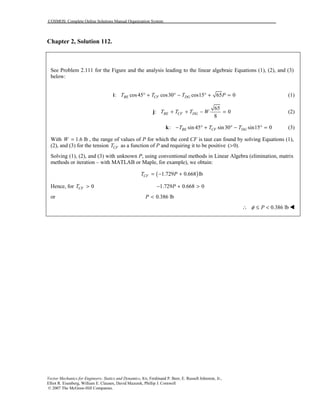 COSMOS: Complete Online Solutions Manual Organization System
Vector Mechanics for Engineers: Statics and Dynamics, 8/e, Ferdinand P. Beer, E. Russell Johnston, Jr.,
Elliot R. Eisenberg, William E. Clausen, David Mazurek, Phillip J. Cornwell
© 2007 The McGraw-Hill Companies.
Chapter 2, Solution 112.
See Problem 2.111 for the Figure and the analysis leading to the linear algebraic Equations (1), (2), and (3)
below:
: cos45 cos30 cos15 65 0BE CF DGT T T P° + ° − ° + =i (1)
65
: 0
8
BE CF DGT T T W+ + − =j (2)
: sin 45 sin30 sin15 0BE CF DGT T T− ° + ° − ° =k (3)
With 1.6 lbW = , the range of values of P for which the cord CF is taut can found by solving Equations (1),
(2), and (3) for the tension CFT as a function of P and requiring it to be positive ( 0).>
Solving (1), (2), and (3) with unknown P, using conventional methods in Linear Algebra (elimination, matrix
methods or iteration – with MATLAB or Maple, for example), we obtain:
( )1.729 0.668 lbCFT P= − +
Hence, for 0CFT > 1.729 0.668 0P− + >
or 0.386 lbP <
0.386 lbPφ∴ ≤ < !
 