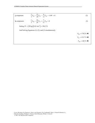 COSMOS: Complete Online Solutions Manual Organization System
Vector Mechanics for Engineers: Statics and Dynamics, 8/e, Ferdinand P. Beer, E. Russell Johnston, Jr.,
Elliot R. Eisenberg, William E. Clausen, David Mazurek, Phillip J. Cornwell
© 2007 The McGraw-Hill Companies.
j component:
2 12 6
1.6 0
3 29 11
BA AC ADF T T W− − − = (2)
k component:
1 16 7
0
3 29 11
BA AC ADF T T− + = (3)
Setting ( )( )2
20 kg 9.81 m/s 196.2 NW = =
And Solving Equations (1), (2), and (3) simultaneously:
1742 NBAF =
1517 NACT =
403 NADT =
 