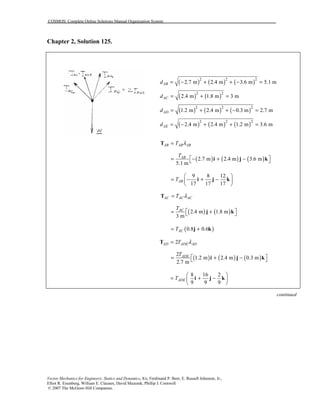COSMOS: Complete Online Solutions Manual Organization System
Vector Mechanics for Engineers: Statics and Dynamics, 8/e, Ferdinand P. Beer, E. Russell Johnston, Jr.,
Elliot R. Eisenberg, William E. Clausen, David Mazurek, Phillip J. Cornwell
© 2007 The McGraw-Hill Companies.
Chapter 2, Solution 125.
( ) ( ) ( )2 2 2
2.7 m 2.4 m 3.6 m 5.1 mABd = − + + − =
( ) ( )2 2
2.4 m 1.8 m 3 mACd = + =
( ) ( ) ( )2 2 2
1.2 m 2.4 m 0.3 m 2.7 mADd = + + − =
( ) ( ) ( )2 2 2
2.4 m 2.4 m 1.2 m 3.6 mAEd = − + + =
AB AB ABT λ=T
( ) ( ) ( )2.7 m 2.4 m 3.6 m
5.1 m
ABT
 = − + − i j k
9 8 12
17 17 17
ABT
 
= − + − 
 
i j k
AC AC ACT λ=T
( ) ( )2.4 m 1.8 m
3 m
ACT
 = + j k
( )0.8 0.6ACT= +j k
2AD ADE ADT λ=T
( ) ( ) ( )
2
1.2 m 2.4 m 0.3 m
2.7 m
ADET
 = + − i j k
8 16 2
9 9 9
ADET
 
= + − 
 
i j k
continued
 