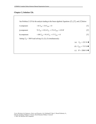 COSMOS: Complete Online Solutions Manual Organization System
Vector Mechanics for Engineers: Statics and Dynamics, 8/e, Ferdinand P. Beer, E. Russell Johnston, Jr.,
Elliot R. Eisenberg, William E. Clausen, David Mazurek, Phillip J. Cornwell
© 2007 The McGraw-Hill Companies.
Chapter 2, Solution 126.
See Problem 2.125 for the analysis leading to the linear algebraic Equations ( ) ( )1 , 2 ,′ ′ and ( )3′ below:
i component: 81 34 0AB ADET T− + = ( )1′
j component: 72 122.4 37.4 153AB AC ADET T T W+ + = ( )2′
k component: 108 91.8 17 0AB AC ADET T T− + + = ( )3′
Setting TAB = 300 N and solving (1), (2), (3) simultaneously:
(a) 221 NACT = !
(b) 715 NADET = !
(c) 2060 NW = !
 