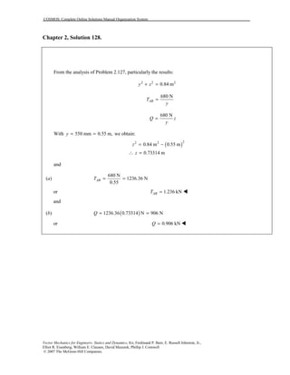 COSMOS: Complete Online Solutions Manual Organization System
Vector Mechanics for Engineers: Statics and Dynamics, 8/e, Ferdinand P. Beer, E. Russell Johnston, Jr.,
Elliot R. Eisenberg, William E. Clausen, David Mazurek, Phillip J. Cornwell
© 2007 The McGraw-Hill Companies.
Chapter 2, Solution 128.
From the analysis of Problem 2.127, particularly the results:
2 2 2
0.84 my z+ =
680 N
ABT
y
=
680 N
Q z
y
=
With 550 mm 0.55 m,y = = we obtain:
( )
22 2
0.84 m 0.55 m
0.73314 m
z
z
= −
∴ =
and
(a)
680 N
1236.36 N
0.55
ABT = =
or 1.236 kNABT = !
and
(b) ( )1236.36 0.73314 N 906 NQ = =
or 0.906 kNQ = !
 