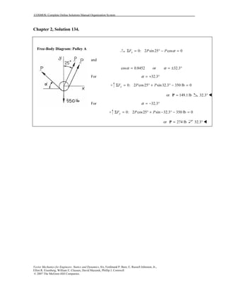 COSMOS: Complete Online Solutions Manual Organization System
Vector Mechanics for Engineers: Statics and Dynamics, 8/e, Ferdinand P. Beer, E. Russell Johnston, Jr.,
Elliot R. Eisenberg, William E. Clausen, David Mazurek, Phillip J. Cornwell
© 2007 The McGraw-Hill Companies.
Chapter 2, Solution 134.
Free-Body Diagram: Pulley A
0: 2 sin 25 cos 0xF P P αΣ = ° − =
and
cos 0.8452 or 32.3α α= = ± °
For 32.3α = + °
0: 2 cos25 sin32.3 350 lb 0yF P PΣ = ° + ° − =
or 149.1 lb=P 32.3°
For 32.3α = − °
0: 2 cos25 sin 32.3 350 lb 0yF P PΣ = ° + − ° − =
or 274 lb=P 32.3°
 