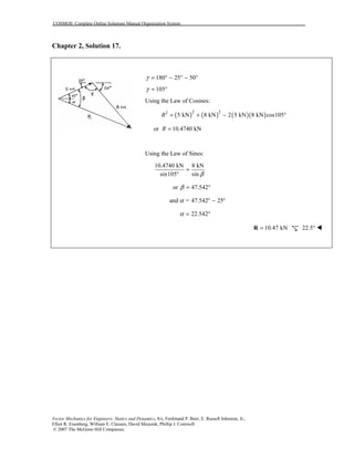 COSMOS: Complete Online Solutions Manual Organization System
Vector Mechanics for Engineers: Statics and Dynamics, 8/e, Ferdinand P. Beer, E. Russell Johnston, Jr.,
Elliot R. Eisenberg, William E. Clausen, David Mazurek, Phillip J. Cornwell
© 2007 The McGraw-Hill Companies.
Chapter 2, Solution 17.
180 25 50γ = ° − ° − °
105γ = °
Using the Law of Cosines:
( ) ( ) ( )( )2 22
5 kN 8 kN 2 5 kN 8 kN cos105R = + − °
or 10.4740 kNR =
Using the Law of Sines:
10.4740 kN 8 kN
sin105 sin β
=
°
or 47.542β = °
and = 47.542 25α ° − °
22.542α = °
10.47 kN=R 22.5° "
 