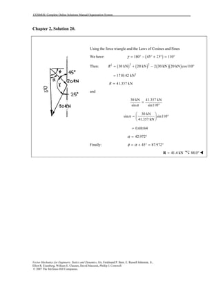 COSMOS: Complete Online Solutions Manual Organization System
Vector Mechanics for Engineers: Statics and Dynamics, 8/e, Ferdinand P. Beer, E. Russell Johnston, Jr.,
Elliot R. Eisenberg, William E. Clausen, David Mazurek, Phillip J. Cornwell
© 2007 The McGraw-Hill Companies.
Chapter 2, Solution 20.
Using the force triangle and the Laws of Cosines and Sines
We have: ( )180 45 25 110γ = ° − ° + ° = °
Then: ( ) ( ) ( )( )2 22
30 kN 20 kN 2 30 kN 20 kN cos110R = + − °
2
1710.42 kN=
41.357 kNR =
and
30 kN 41.357 kN
sin sin110α
=
°
30 kN
sin sin110
41.357 kN
α
 
= ° 
 
0.68164=
42.972α = °
Finally: 45 87.972φ α= + ° = °
41.4 kN=R 88.0° !
 