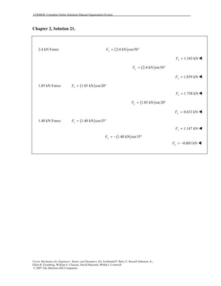 COSMOS: Complete Online Solutions Manual Organization System
Vector Mechanics for Engineers: Statics and Dynamics, 8/e, Ferdinand P. Beer, E. Russell Johnston, Jr.,
Elliot R. Eisenberg, William E. Clausen, David Mazurek, Phillip J. Cornwell
© 2007 The McGraw-Hill Companies.
Chapter 2, Solution 21.
2.4 kN Force: ( )2.4 kN cos50xF = °
1.543 kNxF =
( )2.4 kN sin50yF = °
1.839 kNyF =
1.85 kN Force: ( )1.85 kN cos20xF = °
1.738 kNxF =
( )1.85 kN sin 20yF = °
0.633 kNyF =
1.40 kN Force: ( )1.40 kN cos35xF = °
1.147 kNxF =
( )1.40 kN sin35yF = − °
0.803 kNyF = −
 