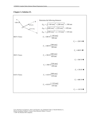 COSMOS: Complete Online Solutions Manual Organization System
Vector Mechanics for Engineers: Statics and Dynamics, 8/e, Ferdinand P. Beer, E. Russell Johnston, Jr.,
Elliot R. Eisenberg, William E. Clausen, David Mazurek, Phillip J. Cornwell
© 2007 The McGraw-Hill Companies.
Chapter 2, Solution 23.
Determine the following distances:
( ) ( )
( ) ( )
( ) ( )
2 2
2 2
2 2
160 mm 300 mm 340 mm
600 mm 250 mm 650 mm
600 mm 110 mm 610 mm
OA
OB
OC
d
d
d
= − + =
= + =
= + − =
680 N Force:
( )160 mm
680 N
340 mm
xF
−
=
320 NxF = − !
( )300 mm
680 N
340 mm
yF =
600 NyF = !
390 N Force:
( )600 mm
390 N
650 mm
xF =
360 NxF = !
( )250 mm
390 N
650 mm
yF =
150 NyF = !
610 N Force:
( )600 mm
610 N
610 mm
xF =
600 NxF = !
( )110 mm
610 N
610 mm
yF
−
=
110 NyF = − !
 