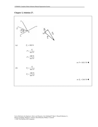 COSMOS: Complete Online Solutions Manual Organization System
Vector Mechanics for Engineers: Statics and Dynamics, 8/e, Ferdinand P. Beer, E. Russell Johnston, Jr.,
Elliot R. Eisenberg, William E. Clausen, David Mazurek, Phillip J. Cornwell
© 2007 The McGraw-Hill Companies.
Chapter 2, Solution 27.
(a) 100 NyP =
sin 75
yP
P =
°
100 N
sin 75
P =
°
or 103.5 NP = "
(b)
tan75
y
x
P
P =
°
100 N
tan 75
xP =
°
or 26.8 NxP = "
 