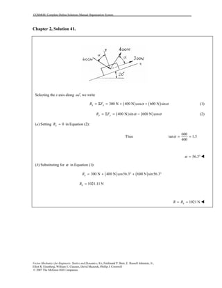 COSMOS: Complete Online Solutions Manual Organization System
Vector Mechanics for Engineers: Statics and Dynamics, 8/e, Ferdinand P. Beer, E. Russell Johnston, Jr.,
Elliot R. Eisenberg, William E. Clausen, David Mazurek, Phillip J. Cornwell
© 2007 The McGraw-Hill Companies.
Chapter 2, Solution 41.
Selecting the x axis along ,aa′ we write
( ) ( )300 N 400 N cos 600 N sinx xR F α α= Σ = + + (1)
( ) ( )400 N sin 600 N cosy yR F α α= Σ = − (2)
(a) Setting 0yR = in Equation (2):
Thus
600
tan 1.5
400
α = =
56.3α = ° !
(b) Substituting for α in Equation (1):
( ) ( )300 N 400 N cos56.3 600 N sin56.3xR = + ° + °
1021.11 NxR =
1021 NxR R= = !
 
