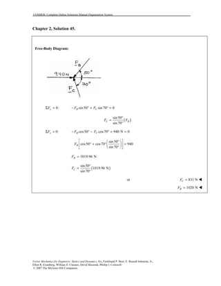 COSMOS: Complete Online Solutions Manual Organization System
Vector Mechanics for Engineers: Statics and Dynamics, 8/e, Ferdinand P. Beer, E. Russell Johnston, Jr.,
Elliot R. Eisenberg, William E. Clausen, David Mazurek, Phillip J. Cornwell
© 2007 The McGraw-Hill Companies.
Chapter 2, Solution 45.
Free-Body Diagram:
0:yFΣ = sin50 sin 70 0B CF F− ° + ° =
( )
sin50
sin70
C BF F
°
=
°
0:xFΣ = cos50 cos70 940 N 0B CF F− ° − ° + =
sin50
cos50 cos70 940
sin 70
BF
 ° 
° + ° =  
°  
1019.96 NBF =
( )
sin50
1019.96 N
sin 70
CF
°
=
°
or 831 NCF = !
1020 NBF = !
 