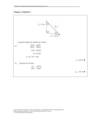 COSMOS: Complete Online Solutions Manual Organization System
Vector Mechanics for Engineers: Statics and Dynamics, 8/e, Ferdinand P. Beer, E. Russell Johnston, Jr.,
Elliot R. Eisenberg, William E. Clausen, David Mazurek, Phillip J. Cornwell
© 2007 The McGraw-Hill Companies.
Chapter 2, Solution 5.
Using the triangle rule and the Law of Sines
(a)
sin sin 45
150 N 200 N
β °
=
sin 0.53033β =
32.028β = °
45 180α β+ + ° = °
103.0α = ° !
(b) Using the Law of Sines
°
=′
45sin
N200
sinα
bbF
276 NbbF ′ = !
 