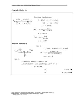 COSMOS: Complete Online Solutions Manual Organization System
Vector Mechanics for Engineers: Statics and Dynamics, 8/e, Ferdinand P. Beer, E. Russell Johnston, Jr.,
Elliot R. Eisenberg, William E. Clausen, David Mazurek, Phillip J. Cornwell
© 2007 The McGraw-Hill Companies.
Chapter 2, Solution 53.
From Similar Triangles we have:
( ) ( ) ( )2 2 22
2.5 m 8 5.45 mL L− = − −
6.25 64 16 29.7025L− = − −
or 2.5342 mL =
And
5.45 m
cos
8 m 2.5342 m
β =
−
or 4.3576β = °
Then
2.5 m
cos
2.5342 m
α =
or 9.4237α = °
Free-Body Diagram At B:
0:xFΣ =
( )cos 35 N cos cos 0ABC ABCT Tα α β− − + =
or
( )35 cos9.4237
cos4.3576 cos9.4237
ABCT
°
=
° − °
3255.9 NABCT =
0:yFΣ =
( )sin 35 N sin sin 0ABC ABCT T Wα α β+ + − =
( ) ( )sin9.4237 3255.9 N + 35 N 3255.9 N sin 4.3576 0W° + ° − =
or 786.22 NW =
(a) 786 NW = "
(b) 3.26 kNABCT = "
 