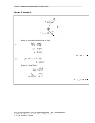 COSMOS: Complete Online Solutions Manual Organization System
Vector Mechanics for Engineers: Statics and Dynamics, 8/e, Ferdinand P. Beer, E. Russell Johnston, Jr.,
Elliot R. Eisenberg, William E. Clausen, David Mazurek, Phillip J. Cornwell
© 2007 The McGraw-Hill Companies.
Chapter 2, Solution 6.
Using the triangle rule and the Law of Sines
(a)
sin sin 45
120 N 200 N
α °
=
sin 0.42426α =
25.104α = °
or 25.1α = ° !
(b) 45 25.104 180β + ° + ° = °
109.896β = °
Using the Law of Sines
200 N
sin sin 45
aaF
β
′
=
°
200 N
sin109.896 sin 45
aaF ′
=
° °
or 266 NaaF ′ = !
 
