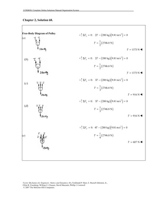 COSMOS: Complete Online Solutions Manual Organization System
Vector Mechanics for Engineers: Statics and Dynamics, 8/e, Ferdinand P. Beer, E. Russell Johnston, Jr.,
Elliot R. Eisenberg, William E. Clausen, David Mazurek, Phillip J. Cornwell
© 2007 The McGraw-Hill Companies.
Chapter 2, Solution 68.
Free-Body Diagram of Pulley
(a)
(b)
(c)
(d)
(e)
( )( )2
0: 2 280 kg 9.81 m/s 0yF TΣ = − =
( )
1
2746.8 N
2
T =
1373 NT =
( )( )2
0: 2 280 kg 9.81 m/s 0yF TΣ = − =
( )
1
2746.8 N
2
T =
1373 NT =
( )( )2
0: 3 280 kg 9.81 m/s 0yF TΣ = − =
( )
1
2746.8 N
3
T =
916 NT =
( )( )2
0: 3 280 kg 9.81 m/s 0yF TΣ = − =
( )
1
2746.8 N
3
T =
916 NT =
( )( )2
0: 4 280 kg 9.81 m/s 0yF TΣ = − =
( )
1
2746.8 N
4
T =
687 NT =
 